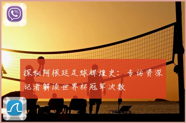 探秘阿根廷足球辉煌史：专访资深记者解读世界杯冠军次数