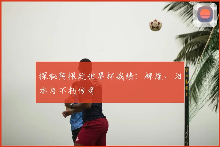 探秘阿根廷世界杯战绩:辉煌、泪水与不朽传奇