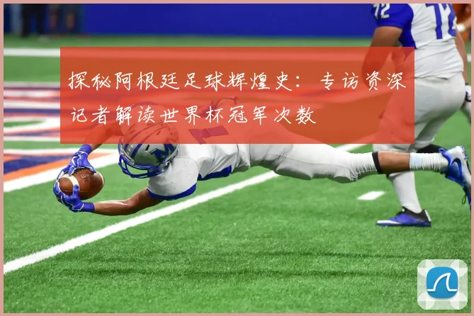 探秘阿根廷足球辉煌史：专访资深记者解读世界杯冠军次数