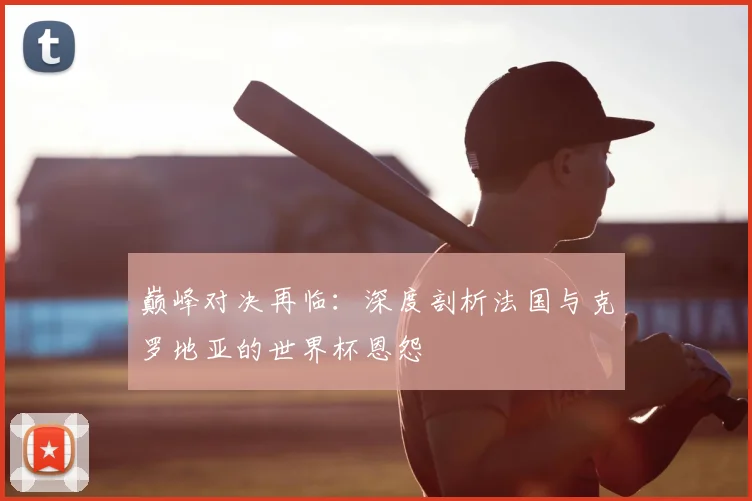 巅峰对决再临：深度剖析法国与克罗地亚的世界杯恩怨