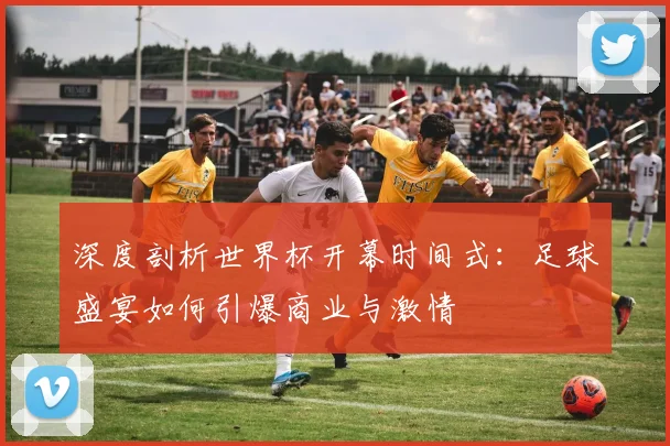 深度剖析世界杯开幕时间式：足球盛宴如何引爆商业与激情