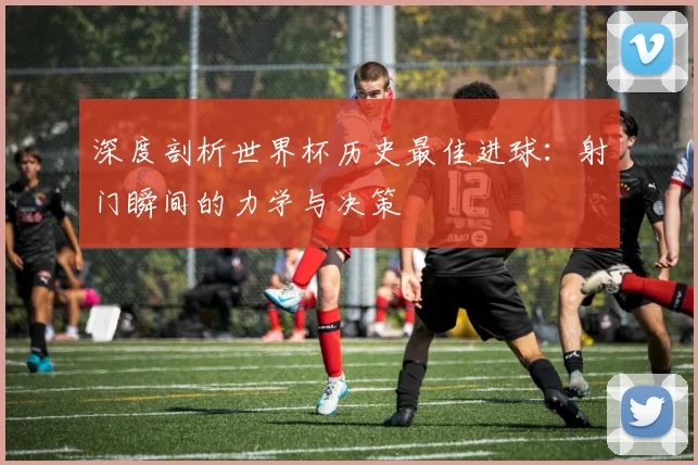 深度剖析世界杯历史最佳进球：射门瞬间的力学与决策