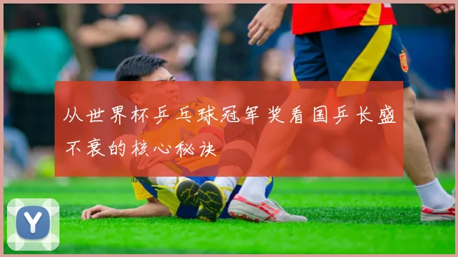 从世界杯乒乓球冠军奖看国乒长盛不衰的核心秘诀