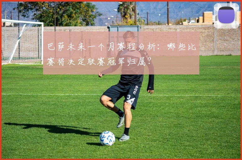 巴萨未来一个月赛程分析：哪些比赛将决定联赛冠军归属？